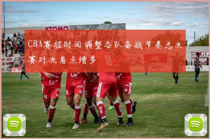 CBA赛程时间调整各队备战节奏总决赛对决看点增多