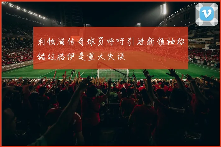 利物浦传奇球员呼吁引进新领袖称错过格伊是重大失误