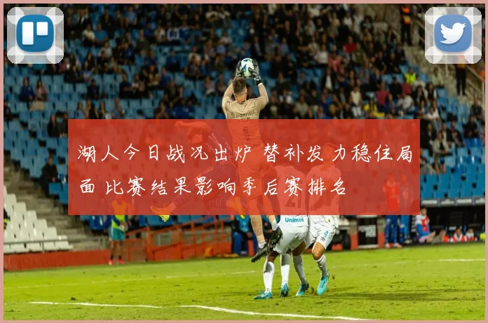 湖人今日战况出炉 替补发力稳住局面 比赛结果影响季后赛排名
