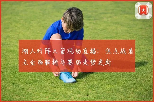 湖人对阵火箭现场直播：焦点战看点全面解析与赛场走势更新