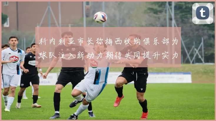 科内利亚市长称梅西收购俱乐部为球队注入新动力期待共同提升实力