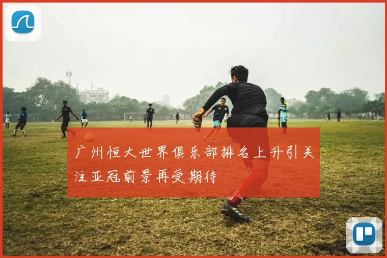 广州恒大世界俱乐部排名上升引关注亚冠前景再受期待