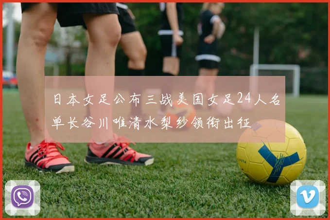 日本女足公布三战美国女足24人名单长谷川唯清水梨纱领衔出征
