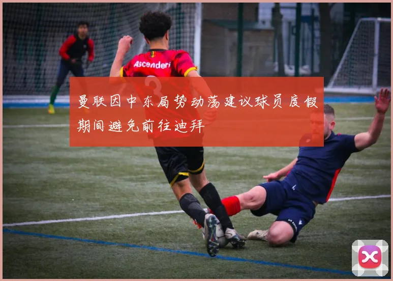 曼联因中东局势动荡建议球员度假期间避免前往迪拜