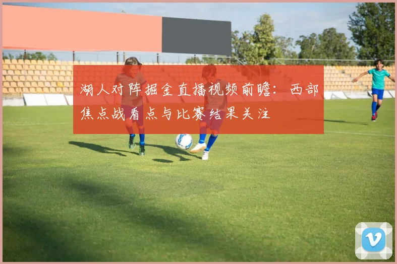 湖人对阵掘金直播视频前瞻：西部焦点战看点与比赛结果关注